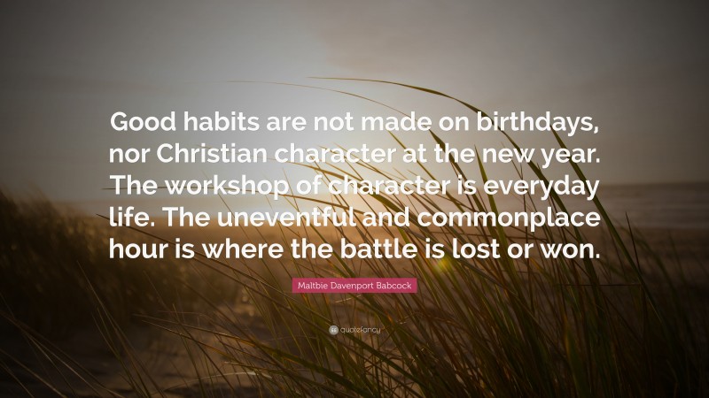 Maltbie Davenport Babcock Quote: “Good habits are not made on birthdays, nor Christian character at the new year. The workshop of character is everyday life. The uneventful and commonplace hour is where the battle is lost or won.”
