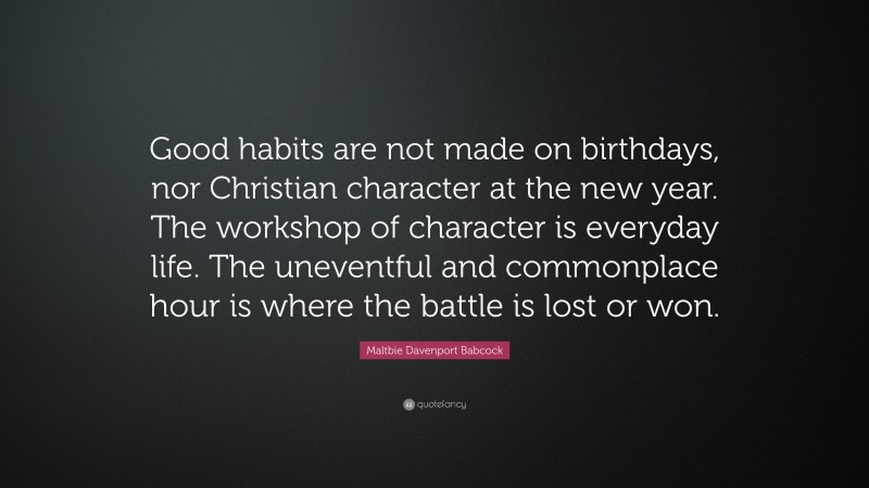 Maltbie Davenport Babcock Quote: “Good habits are not made on birthdays, nor Christian character at the new year. The workshop of character is everyday life. The uneventful and commonplace hour is where the battle is lost or won.”