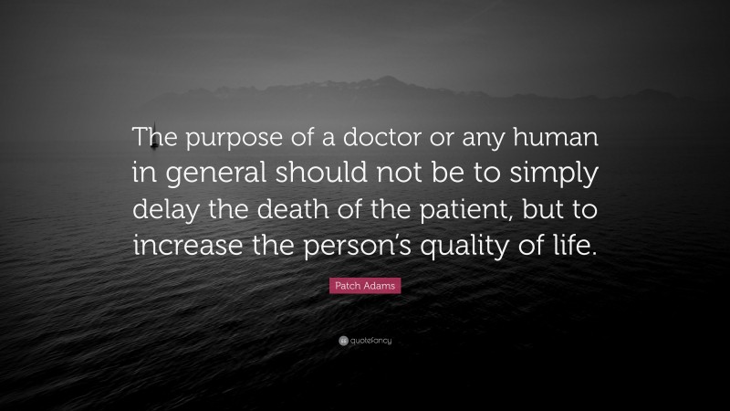 Patch Adams Quote: “The purpose of a doctor or any human in general should not be to simply delay the death of the patient, but to increase the person’s quality of life.”