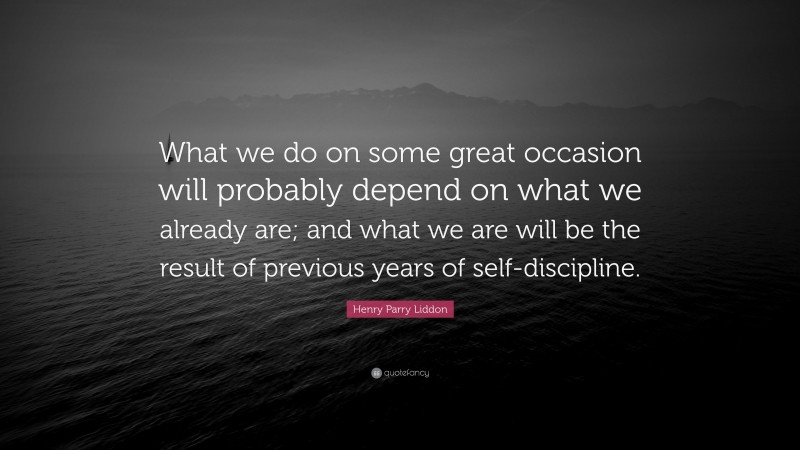 Henry Parry Liddon Quote: “What we do on some great occasion will probably depend on what we already are; and what we are will be the result of previous years of self-discipline.”