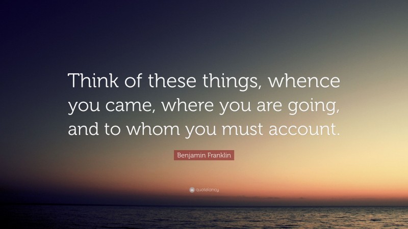 Benjamin Franklin Quote: “Think of these things, whence you came, where you are going, and to whom you must account.”