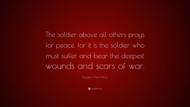 Douglas MacArthur Quote: “The soldier above all others prays for peace, for it is the soldier who must suffer and bear the deepest wounds and scars of war.”