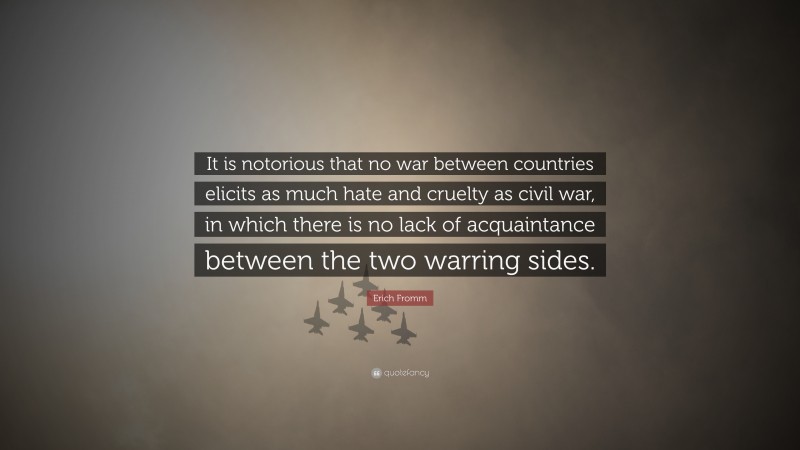 Erich Fromm Quote: “It is notorious that no war between countries elicits as much hate and cruelty as civil war, in which there is no lack of acquaintance between the two warring sides.”