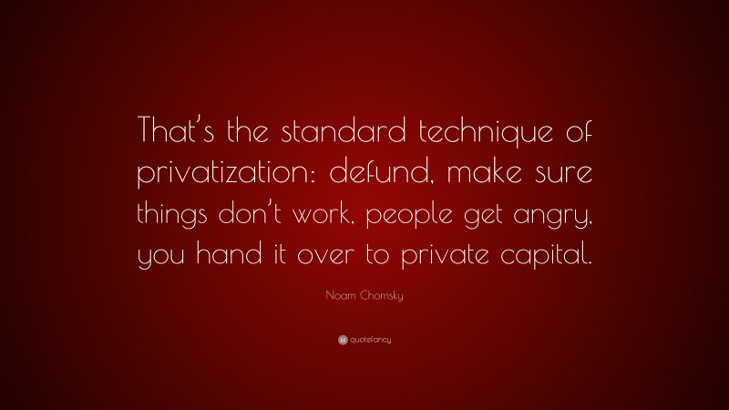Noam Chomsky Quote: “That’s the standard technique of privatization: defund, make sure things don’t work, people get angry, you hand it over to private capital.”