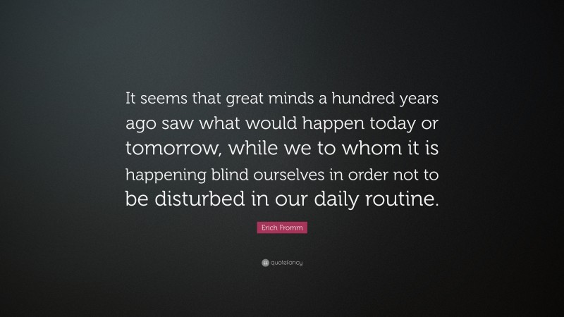 Erich Fromm Quote: “It seems that great minds a hundred years ago saw what would happen today or tomorrow, while we to whom it is happening blind ourselves in order not to be disturbed in our daily routine.”