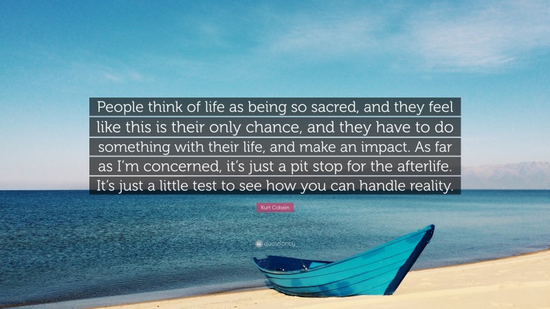 Kurt Cobain Quote: “People think of life as being so sacred, and they feel like this is their only chance, and they have to do something with their life, and make an impact. As far as I’m concerned, it’s just a pit stop for the afterlife. It’s just a little test to see how you can handle reality.”