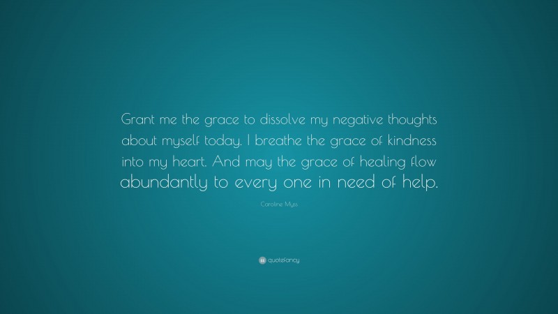 Caroline Myss Quote: “Grant me the grace to dissolve my negative thoughts about myself today. I breathe the grace of kindness into my heart. And may the grace of healing flow abundantly to every one in need of help.”
