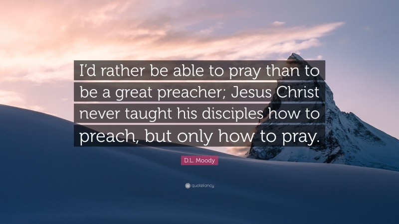 D.L. Moody Quote: “I’d rather be able to pray than to be a great preacher; Jesus Christ never taught his disciples how to preach, but only how to pray.”