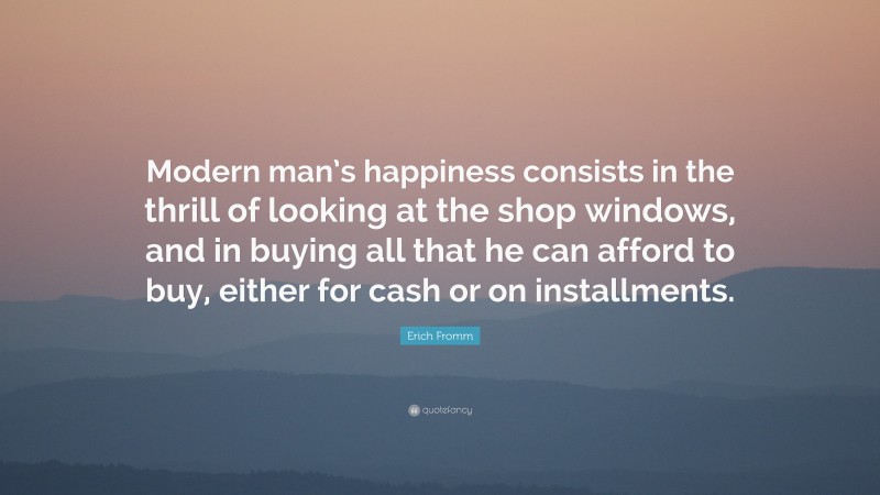 Erich Fromm Quote: “Modern man’s happiness consists in the thrill of looking at the shop windows, and in buying all that he can afford to buy, either for cash or on installments.”