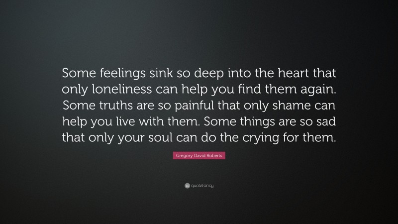 Gregory David Roberts Quote: “Some feelings sink so deep into the heart that only loneliness can help you find them again. Some truths are so painful that only shame can help you live with them. Some things are so sad that only your soul can do the crying for them.”