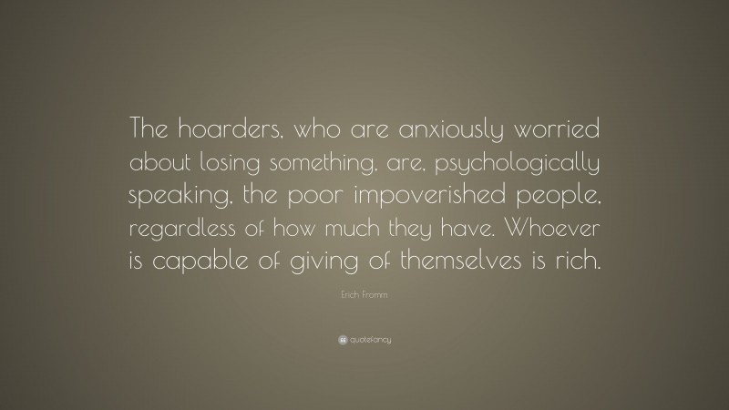 Erich Fromm Quote: “The hoarders, who are anxiously worried about losing something, are, psychologically speaking, the poor impoverished people, regardless of how much they have. Whoever is capable of giving of themselves is rich.”