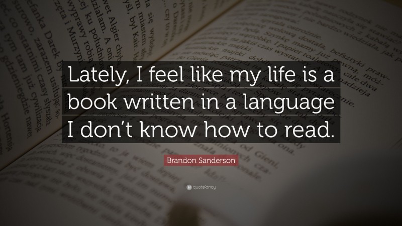 Brandon Sanderson Quote: “Lately, I feel like my life is a book written in a language I don’t know how to read.”