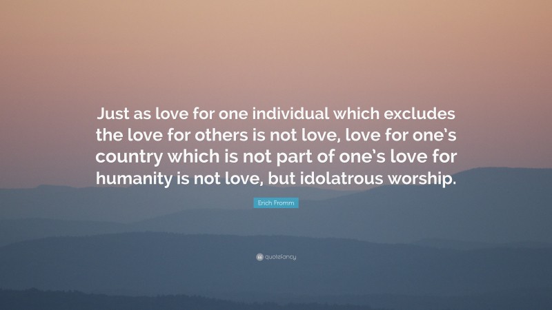 Erich Fromm Quote: “Just as love for one individual which excludes the love for others is not love, love for one’s country which is not part of one’s love for humanity is not love, but idolatrous worship.”
