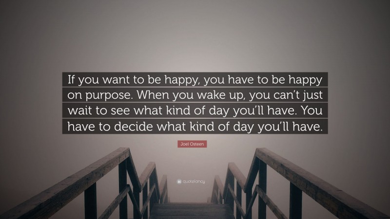 Joel Osteen Quote: “If you want to be happy, you have to be happy on purpose. When you wake up, you can’t just wait to see what kind of day you’ll have. You have to decide what kind of day you’ll have.”