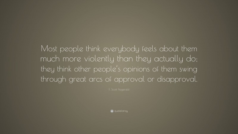 F. Scott Fitzgerald Quote: “Most people think everybody feels about them much more violently than they actually do; they think other people’s opinions of them swing through great arcs of approval or disapproval.”