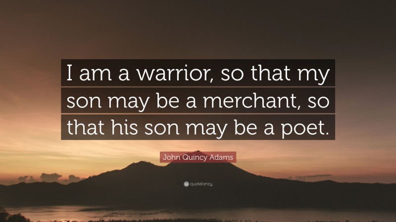 John Quincy Adams Quote: “I am a warrior, so that my son may be a merchant, so that his son may be a poet.”