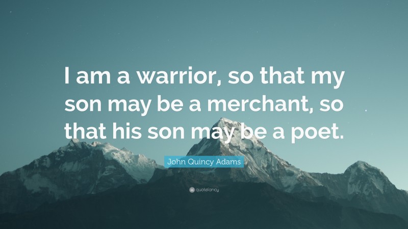 John Quincy Adams Quote: “I am a warrior, so that my son may be a merchant, so that his son may be a poet.”