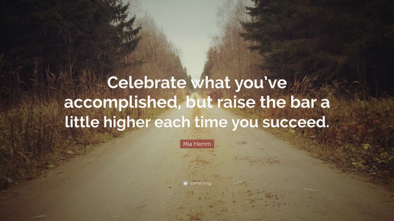 Mia Hamm Quote: “Celebrate what you’ve accomplished, but raise the bar a little higher each time you succeed.”
