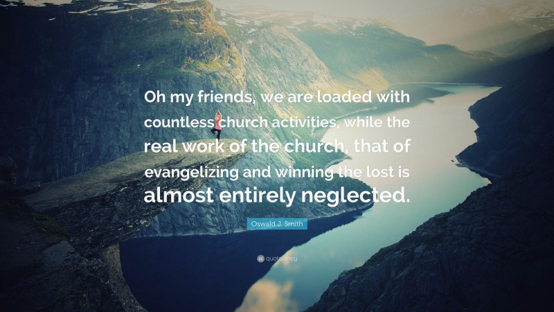 Oswald J. Smith Quote: “Oh my friends, we are loaded with countless church activities, while the real work of the church, that of evangelizing and winning the lost is almost entirely neglected.”