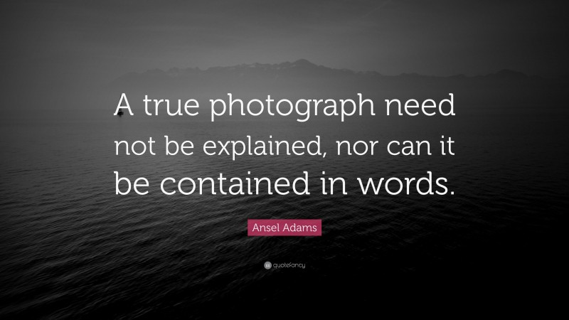 Ansel Adams Quote: “A true photograph need not be explained, nor can it be contained in words.”