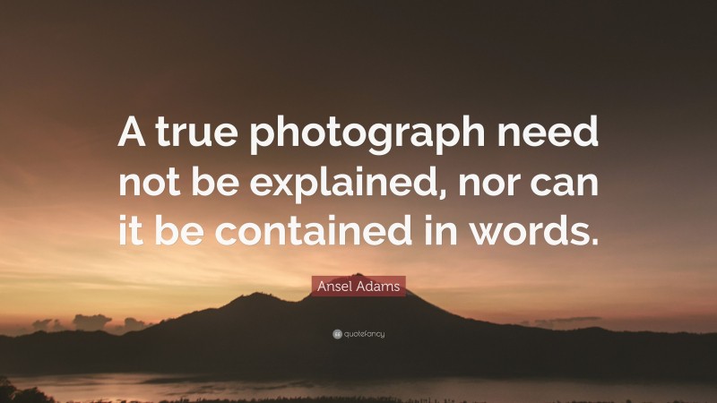 Ansel Adams Quote: “A true photograph need not be explained, nor can it be contained in words.”