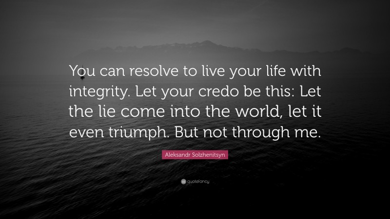 Aleksandr Solzhenitsyn Quote: “You can resolve to live your life with integrity. Let your credo be this: Let the lie come into the world, let it even triumph. But not through me.”