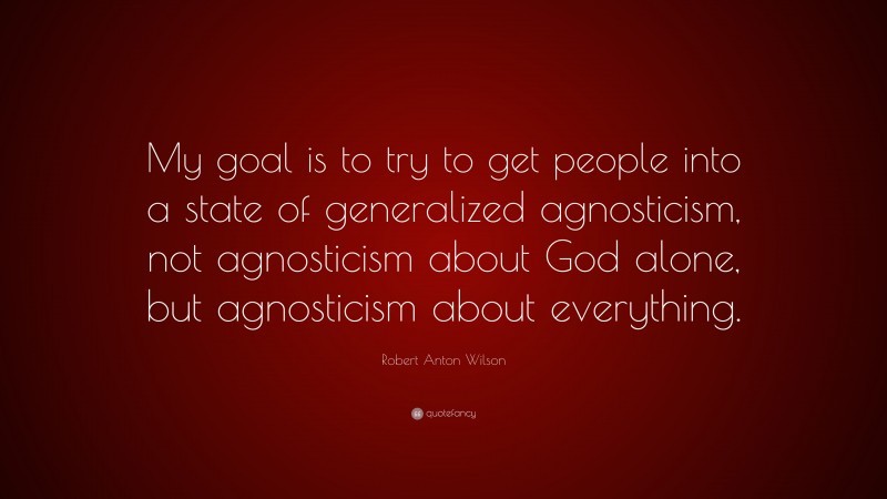 Robert Anton Wilson Quote: “My goal is to try to get people into a state of generalized agnosticism, not agnosticism about God alone, but agnosticism about everything.”