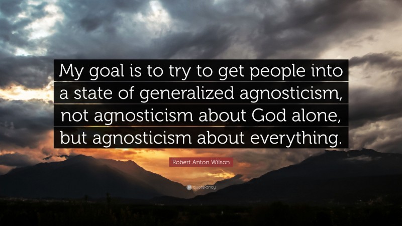 Robert Anton Wilson Quote: “My goal is to try to get people into a state of generalized agnosticism, not agnosticism about God alone, but agnosticism about everything.”