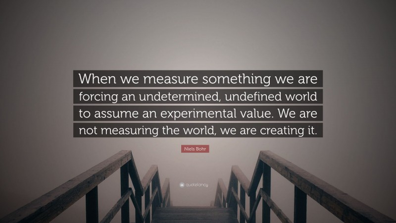 Niels Bohr Quote: “When we measure something we are forcing an undetermined, undefined world to assume an experimental value. We are not measuring the world, we are creating it.”