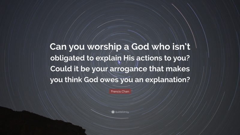 Francis Chan Quote: “Can you worship a God who isn’t obligated to explain His actions to you? Could it be your arrogance that makes you think God owes you an explanation?”