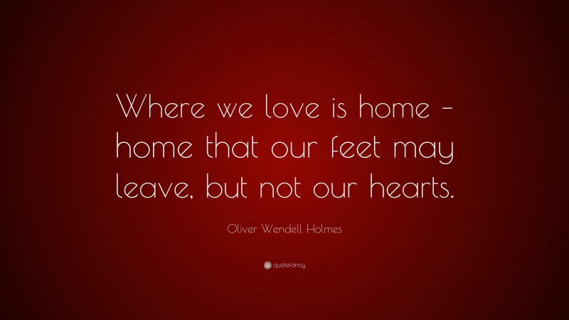 Oliver Wendell Holmes Quote: “Where we love is home – home that our feet may leave, but not our hearts.”