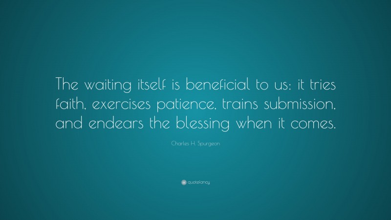 Charles H. Spurgeon Quote: “The waiting itself is beneficial to us: it tries faith, exercises patience, trains submission, and endears the blessing when it comes.”