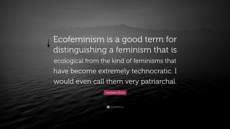 Vandana Shiva Quote: “Ecofeminism is a good term for distinguishing a feminism that is ecological from the kind of feminisms that have become extremely technocratic. I would even call them very patriarchal.”