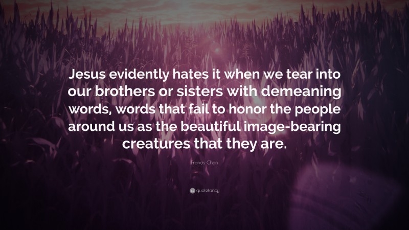 Francis Chan Quote: “Jesus evidently hates it when we tear into our brothers or sisters with demeaning words, words that fail to honor the people around us as the beautiful image-bearing creatures that they are.”