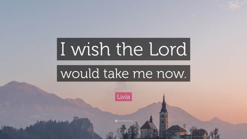 Livia Quote: “I wish the Lord would take me now.”