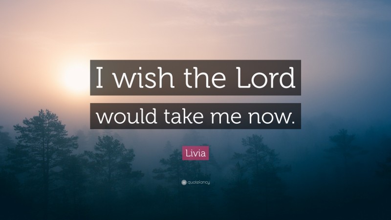 Livia Quote: “I wish the Lord would take me now.”