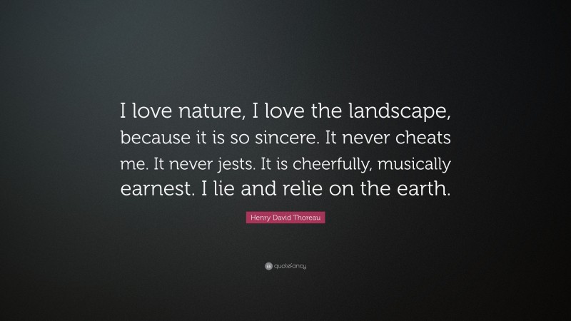 Henry David Thoreau Quote: “I love nature, I love the landscape, because it is so sincere. It never cheats me. It never jests. It is cheerfully, musically earnest. I lie and relie on the earth.”