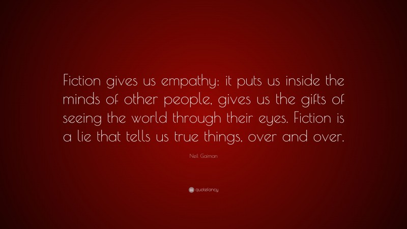 Neil Gaiman Quote: “Fiction gives us empathy: it puts us inside the minds of other people, gives us the gifts of seeing the world through their eyes. Fiction is a lie that tells us true things, over and over.”