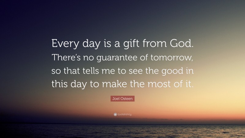 Joel Osteen Quote: “Every day is a gift from God. There’s no guarantee of tomorrow, so that tells me to see the good in this day to make the most of it.”