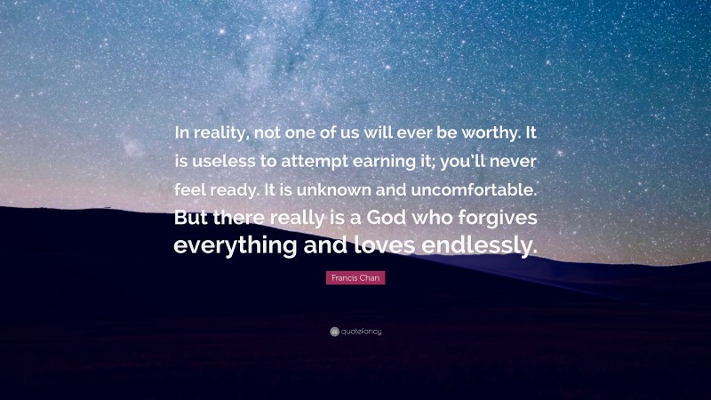 Francis Chan Quote: “In reality, not one of us will ever be worthy. It is useless to attempt earning it; you’ll never feel ready. It is unknown and uncomfortable. But there really is a God who forgives everything and loves endlessly.”