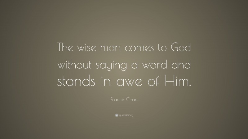 Francis Chan Quote: “The wise man comes to God without saying a word and stands in awe of Him.”