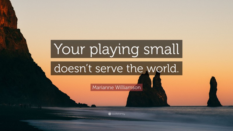 Marianne Williamson Quote: “Your playing small doesn’t serve the world.”
