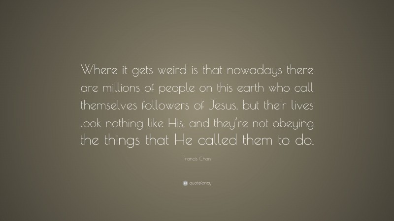 Francis Chan Quote: “Where it gets weird is that nowadays there are millions of people on this earth who call themselves followers of Jesus, but their lives look nothing like His, and they’re not obeying the things that He called them to do.”