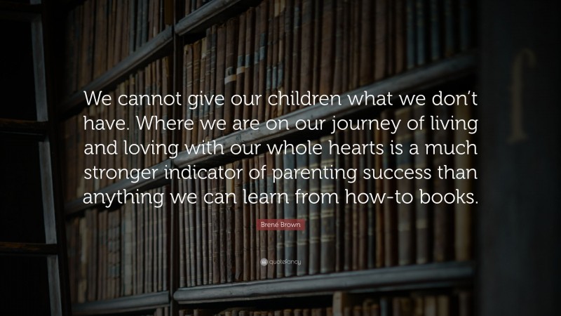Brené Brown Quote: “We cannot give our children what we don’t have. Where we are on our journey of living and loving with our whole hearts is a much stronger indicator of parenting success than anything we can learn from how-to books.”