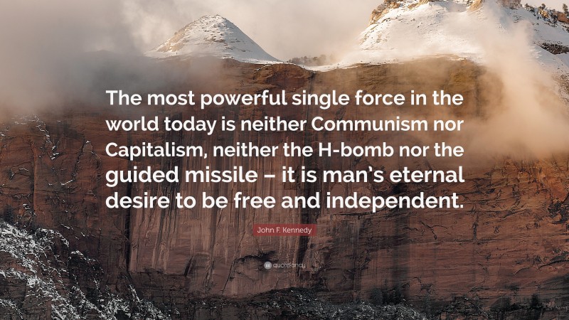 John F. Kennedy Quote: “The most powerful single force in the world today is neither Communism nor Capitalism, neither the H-bomb nor the guided missile – it is man’s eternal desire to be free and independent.”