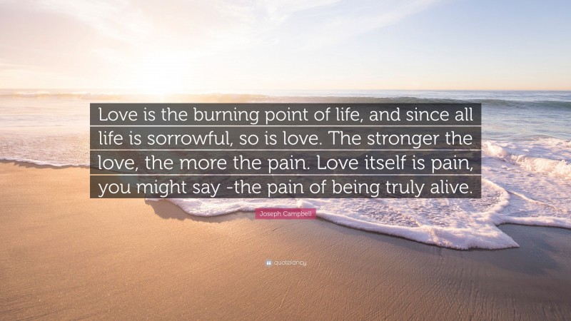 Joseph Campbell Quote: “Love is the burning point of life, and since all life is sorrowful, so is love. The stronger the love, the more the pain. Love itself is pain, you might say -the pain of being truly alive.”