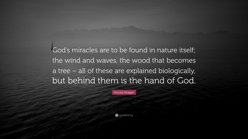 Ronald Reagan Quote: “God’s miracles are to be found in nature itself; the wind and waves, the wood that becomes a tree – all of these are explained biologically, but behind them is the hand of God.”