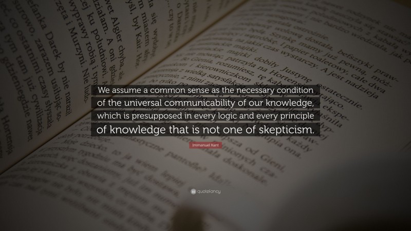 Immanuel Kant Quote: “We assume a common sense as the necessary condition of the universal communicability of our knowledge, which is presupposed in every logic and every principle of knowledge that is not one of skepticism.”