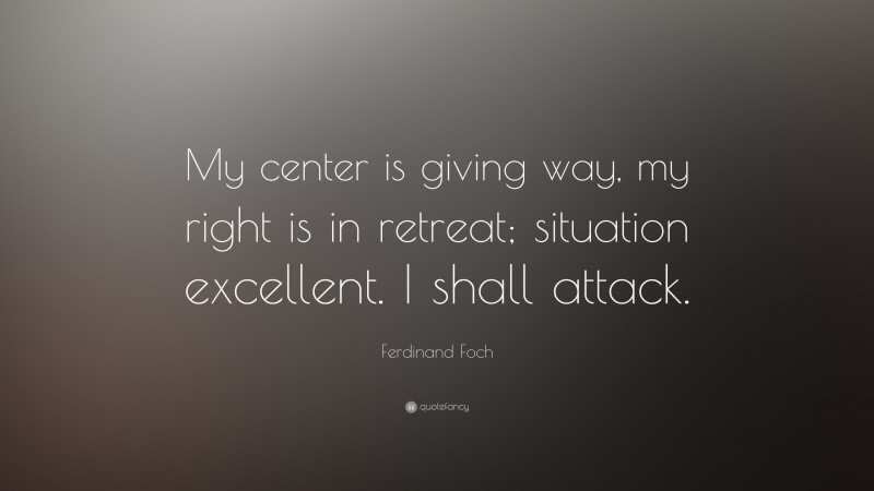 Ferdinand Foch Quote: “My center is giving way, my right is in retreat; situation excellent. I shall attack.”