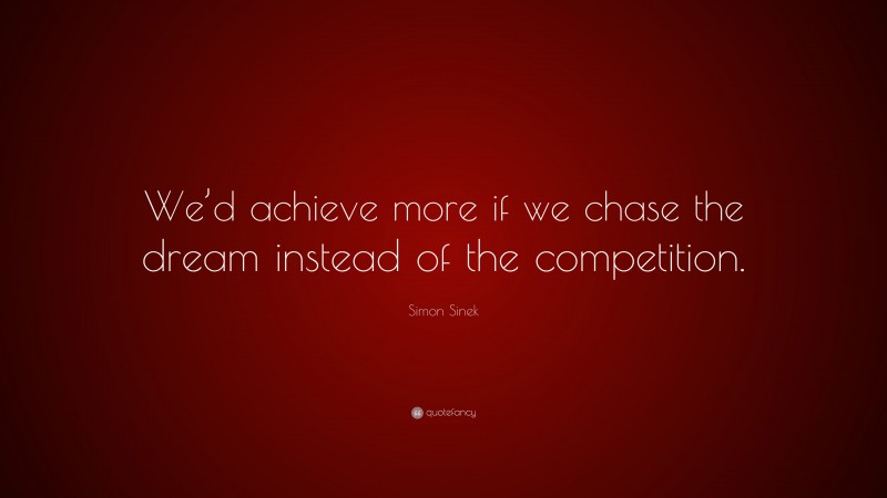 Simon Sinek Quote: “We’d achieve more if we chase the dream instead of the competition.”
